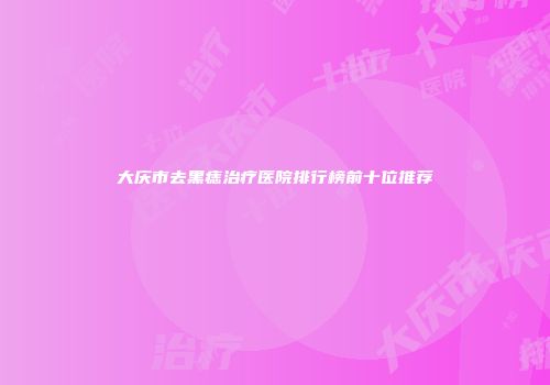 大庆市去黑痣治疗医院排行榜前十位推荐