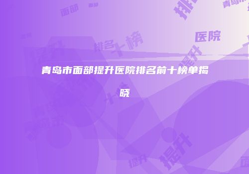 青岛市面部提升医院排名前十榜单揭晓