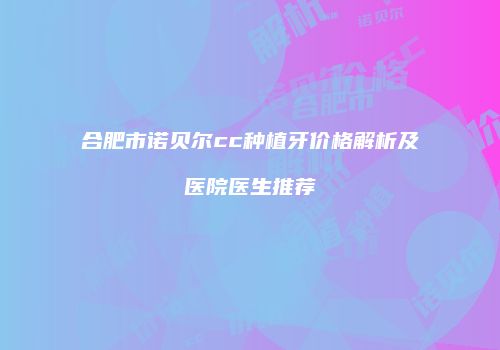 合肥市诺贝尔cc种植牙价格解析及医院医生推荐