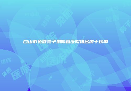 白山市兔唇鼻子塌修复医院排名前十榜单