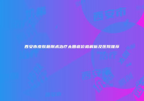 西安市皮肤磨削术治疗太田痣价格解析及医院推荐