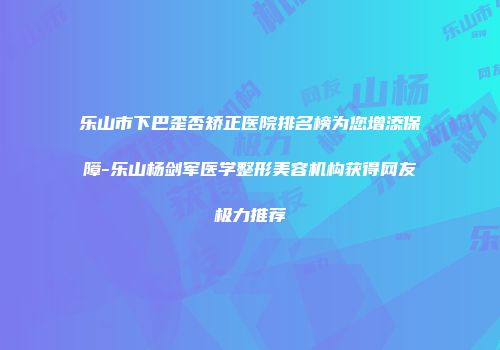 乐山市下巴歪否矫正医院排名榜为您增添保障-乐山杨剑军医学整形美容机构获得网友极力推荐