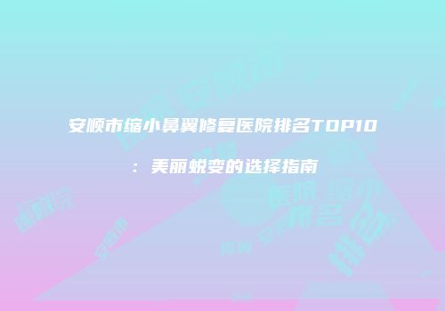 安顺市缩小鼻翼修复医院排名TOP10：美丽蜕变的选择指南
