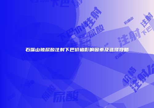 石嘴山玻尿酸注射下巴价格影响因素及选择攻略