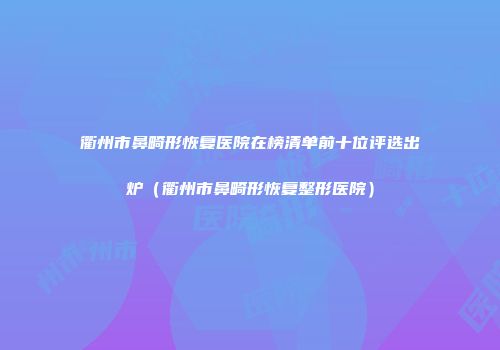 衢州市鼻畸形恢复医院在榜清单前十位评选出炉（衢州市鼻畸形恢复整形医院）