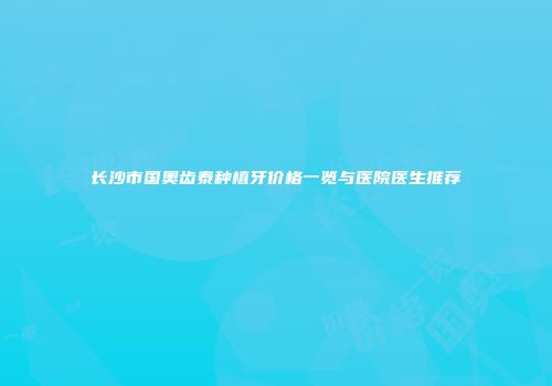 长沙市国奥齿泰种植牙价格一览与医院医生推荐