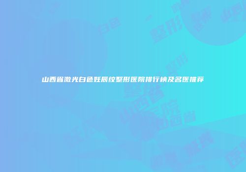 山西省激光白色妊辰纹整形医院排行榜及名医推荐