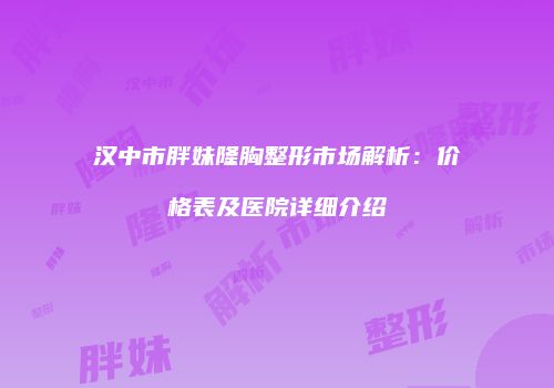 汉中市胖妹隆胸整形市场解析：价格表及医院详细介绍