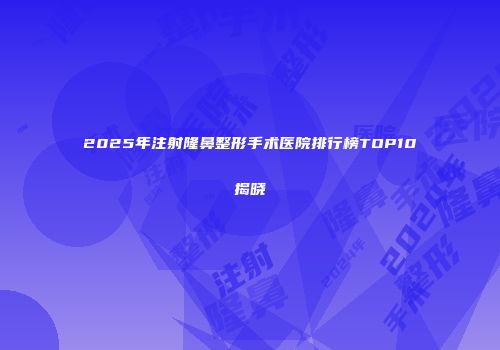 2025年注射隆鼻整形手术医院排行榜TOP10揭晓