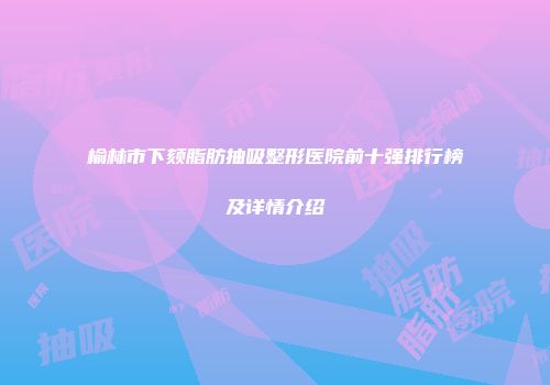 榆林市下颏脂肪抽吸整形医院前十强排行榜及详情介绍