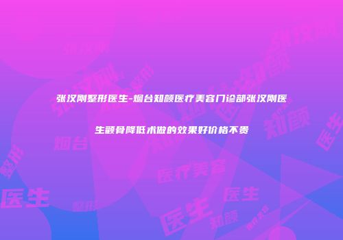 张汉刚整形医生-烟台知颜医疗美容门诊部张汉刚医生颧骨降低术做的效果好价格不贵