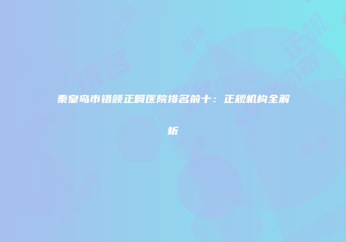 秦皇岛市错颌正畸医院排名前十：正规机构全解析