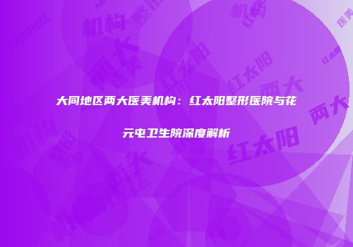 大同地区两大医美机构：红太阳整形医院与花元屯卫生院深度解析