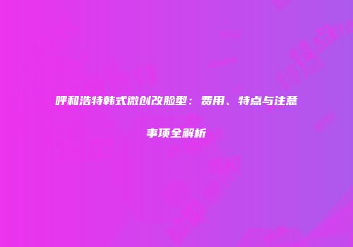 呼和浩特韩式微创改脸型：费用、特点与注意事项全解析