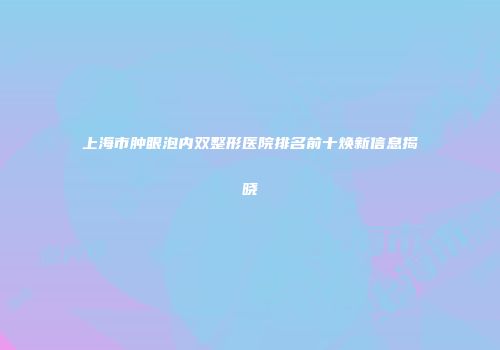 上海市肿眼泡内双整形医院排名前十焕新信息揭晓