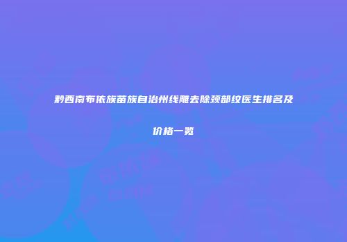 黔西南布依族苗族自治州线雕去除颈部纹医生排名及价格一览