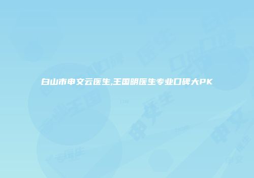 白山市申文云医生,王国明医生专业口碑大PK