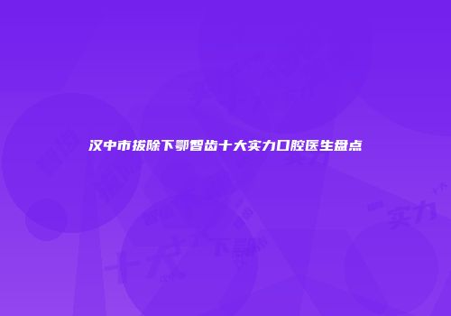 汉中市拔除下鄂智齿十大实力口腔医生盘点
