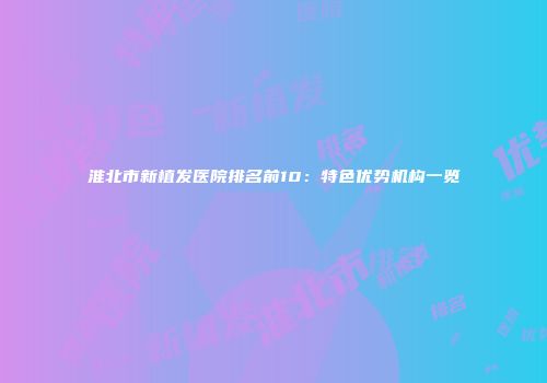 淮北市新植发医院排名前10：特色优势机构一览
