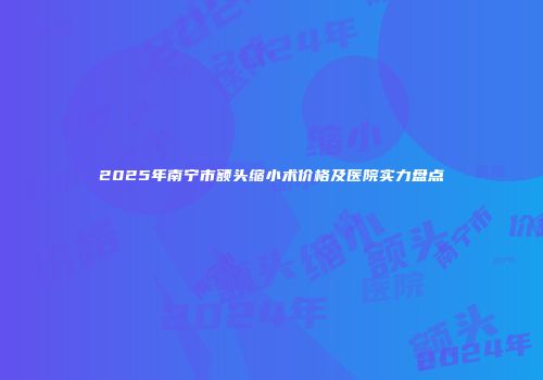 2025年南宁市额头缩小术价格及医院实力盘点