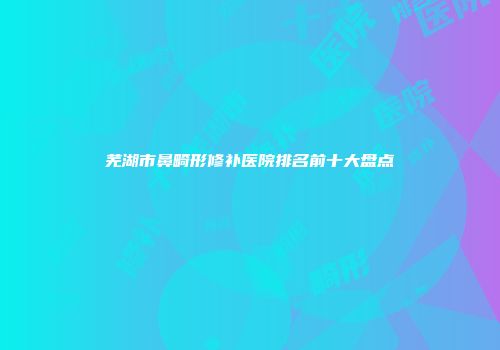 芜湖市鼻畸形修补医院排名前十大盘点