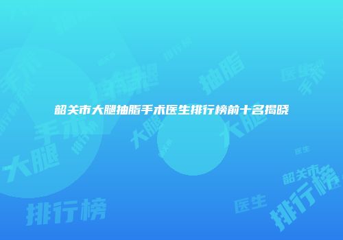 韶关市大腿抽脂手术医生排行榜前十名揭晓