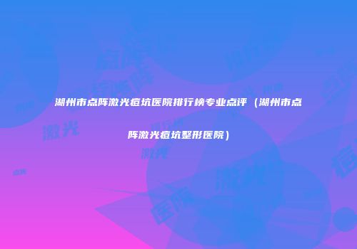 湖州市点阵激光痘坑医院排行榜专业点评（湖州市点阵激光痘坑整形医院）