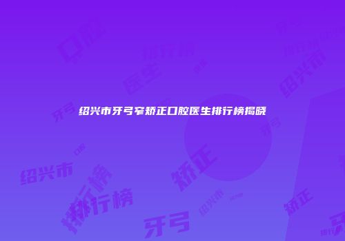 绍兴市牙弓窄矫正口腔医生排行榜揭晓