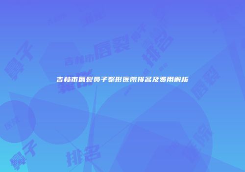 吉林市唇裂鼻子整形医院排名及费用解析