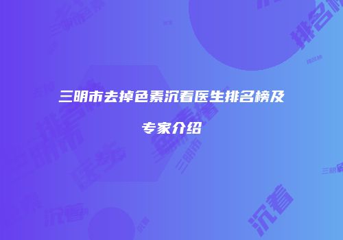 三明市去掉色素沉着医生排名榜及专家介绍