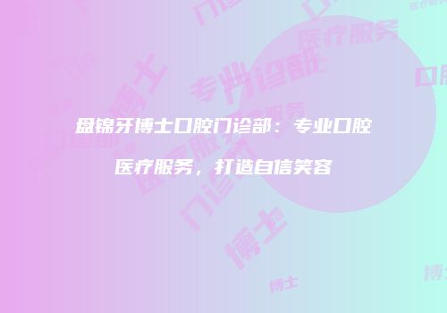 盘锦牙博士口腔门诊部：专业口腔医疗服务，打造自信笑容