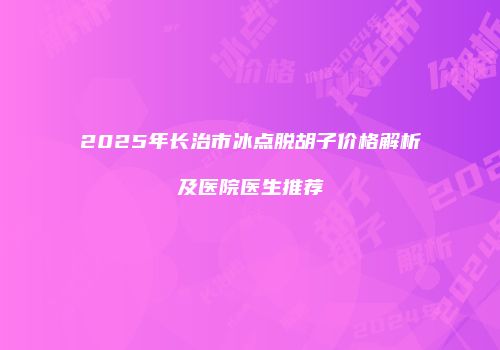 2025年长治市冰点脱胡子价格解析及医院医生推荐