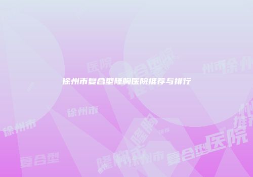 徐州市复合型隆胸医院推荐与排行