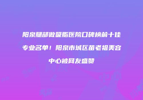 阳泉腿部做吸脂医院口碑榜前十佳专业名单！阳泉市城区苗老祖美容中心被网友盛赞