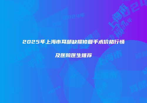2025年上海市耳部缺损修复手术价格行情及医院医生推荐
