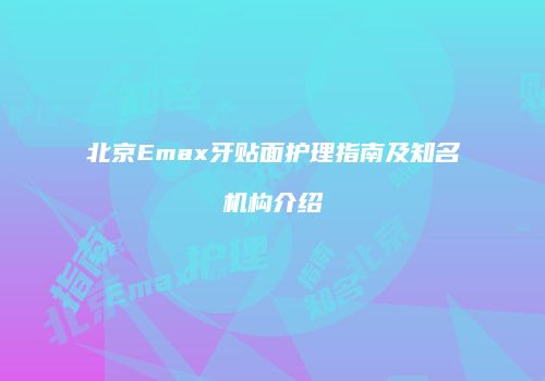 北京Emax牙贴面护理指南及知名机构介绍