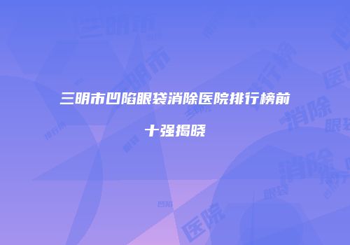 三明市凹陷眼袋消除医院排行榜前十强揭晓