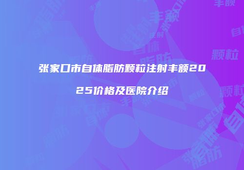 张家口市自体脂肪颗粒注射丰额2025价格及医院介绍