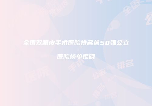 全国双眼皮手术医院排名前50强公立医院榜单揭晓