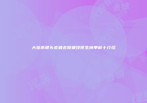 大连市额头去皱去除皱纹医生榜单前十介绍