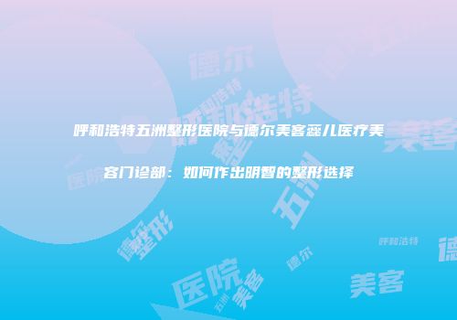 呼和浩特五洲整形医院与德尔美客蕊儿医疗美容门诊部：如何作出明智的整形选择