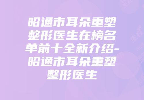 昭通市耳朵重塑整形医生在榜名单前十全新介绍-昭通市耳朵重塑整形医生