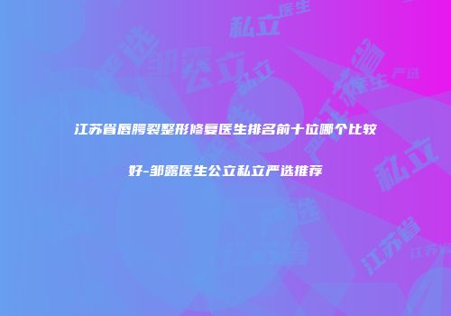 江苏省唇腭裂整形修复医生排名前十位哪个比较好-邹露医生公立私立严选推荐