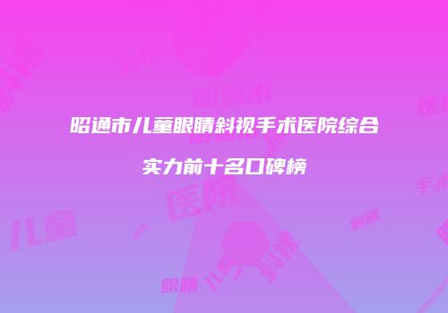 昭通市儿童眼睛斜视手术医院综合实力前十名口碑榜