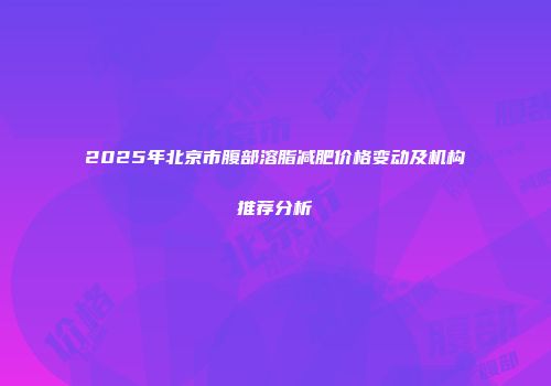 2025年北京市腹部溶脂减肥价格变动及机构推荐分析