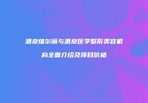 酒泉维尔丽与酒泉医学整形美容机构全面介绍及项目价格