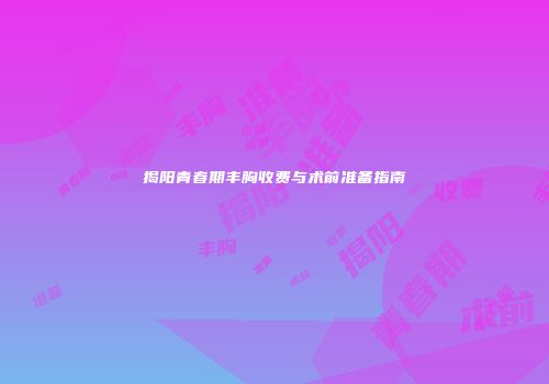 揭阳青春期丰胸收费与术前准备指南