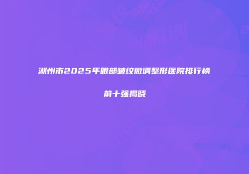 湖州市2025年眼部皱纹微调整形医院排行榜前十强揭晓