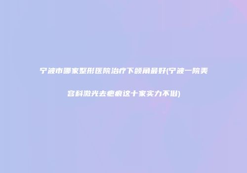 宁波市哪家整形医院治疗下颌角最好(宁波一院美容科激光去疤痕这十家实力不俗)