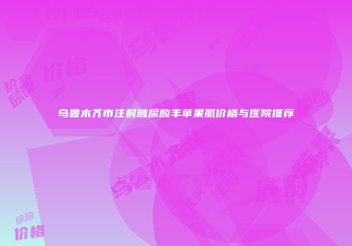 乌鲁木齐市注射玻尿酸丰苹果肌价格与医院推荐